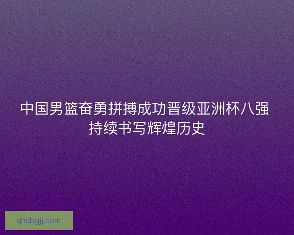 中国男篮奋勇拼搏成功晋级亚洲杯八强 持续书写辉煌历史