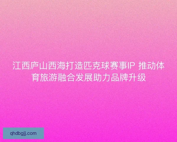 江西庐山西海打造匹克球赛事IP 推动体育旅游融合发展助力品牌升级