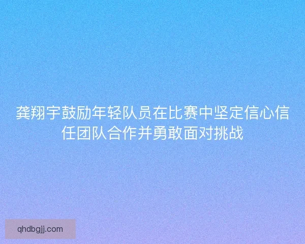 龚翔宇鼓励年轻队员在比赛中坚定信心信任团队合作并勇敢面对挑战